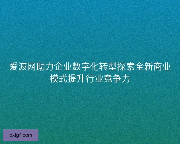 爱波网助力企业数字化转型探索全新商业模式提升行业竞争力