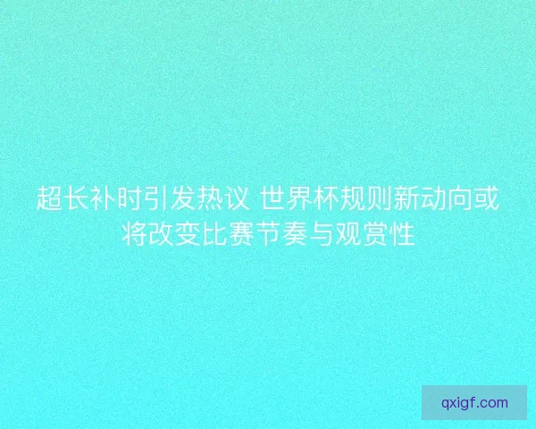 超长补时引发热议 世界杯规则新动向或将改变比赛节奏与观赏性