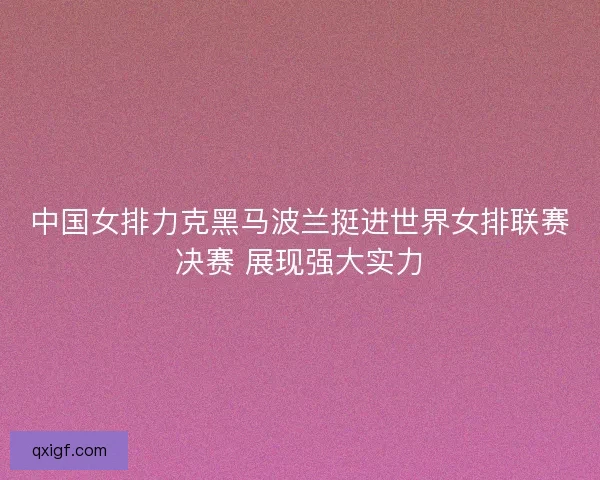 中国女排力克黑马波兰挺进世界女排联赛决赛 展现强大实力