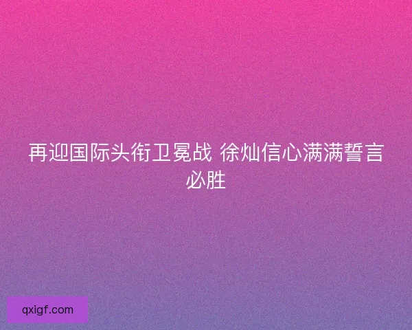 再迎国际头衔卫冕战 徐灿信心满满誓言必胜