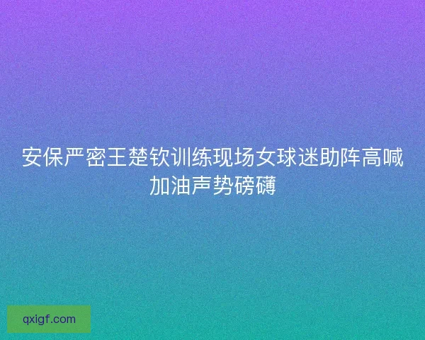 安保严密王楚钦训练现场女球迷助阵高喊加油声势磅礴