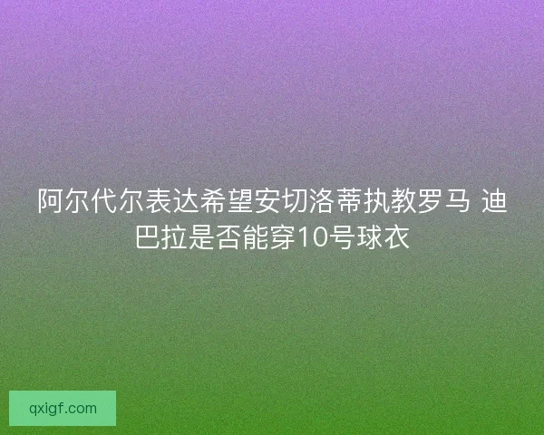 阿尔代尔表达希望安切洛蒂执教罗马 迪巴拉是否能穿10号球衣