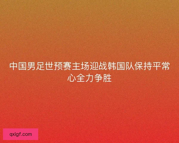 中国男足世预赛主场迎战韩国队保持平常心全力争胜