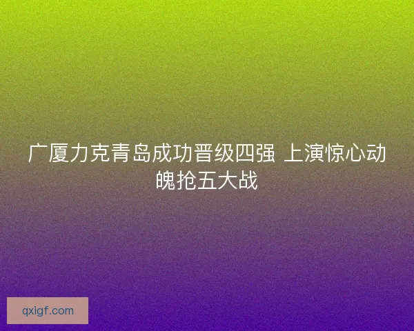广厦力克青岛成功晋级四强 上演惊心动魄抢五大战