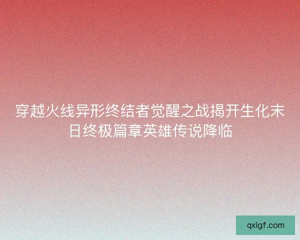 穿越火线异形终结者觉醒之战揭开生化末日终极篇章英雄传说降临 穿越火线异形终结者觉醒之战揭开生化末日终极篇章英雄传说降临